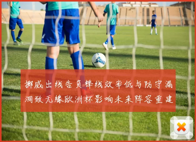 挪威出线告负锋线效率低与防守漏洞致无缘欧洲杯影响未来阵容重建