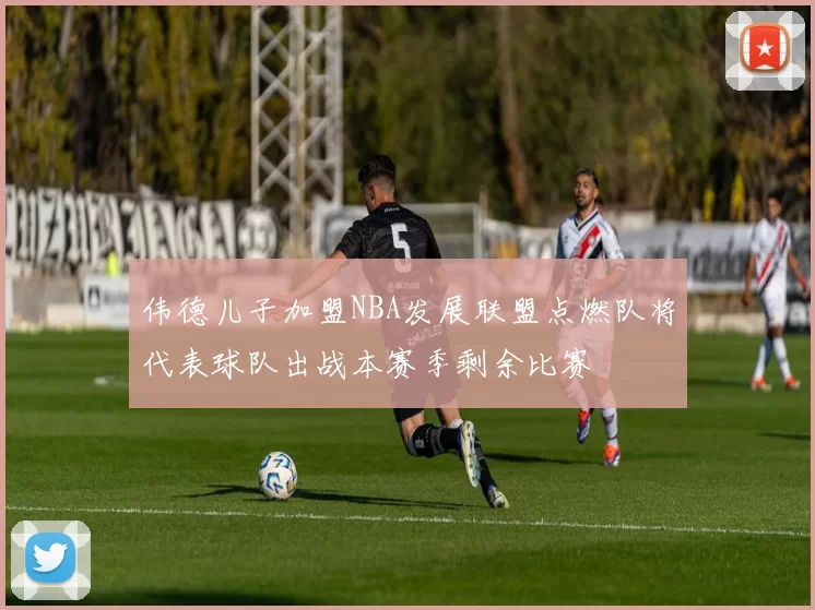 伟德儿子加盟NBA发展联盟点燃队将代表球队出战本赛季剩余比赛