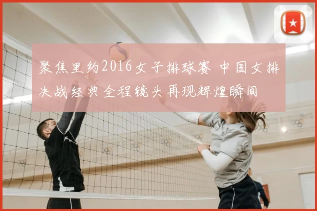 聚焦里约2016女子排球赛 中国女排决战经典全程镜头再现辉煌瞬间