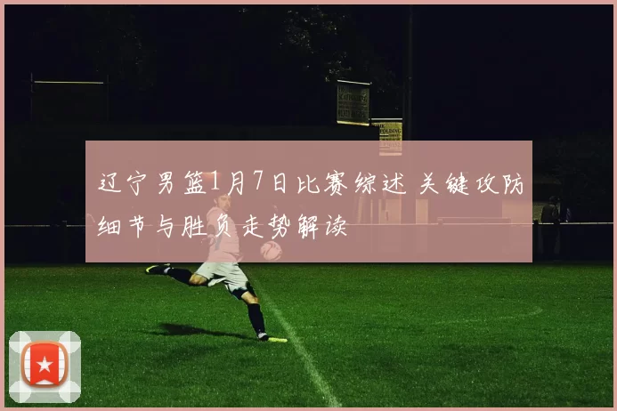 辽宁男篮1月7日比赛综述 关键攻防细节与胜负走势解读