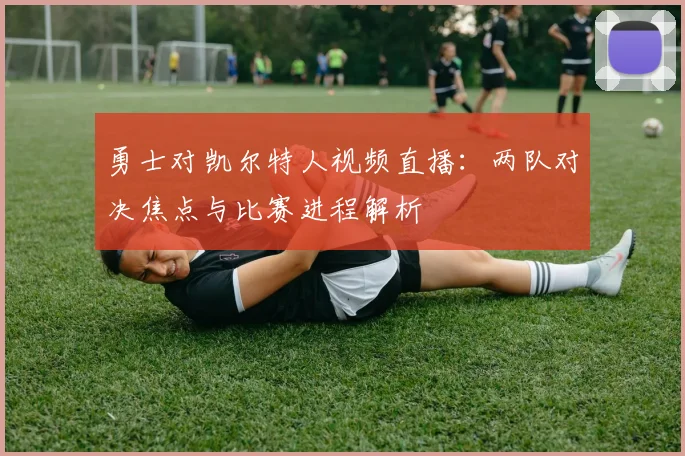 勇士对凯尔特人视频直播:两队对决焦点与比赛进程解析