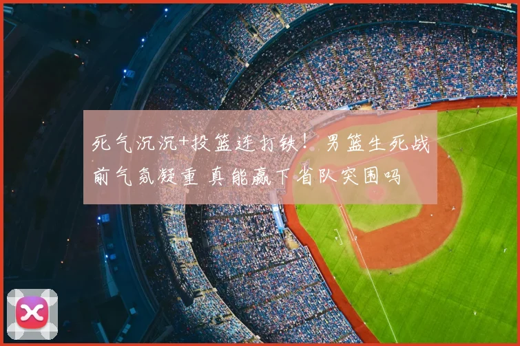 死气沉沉+投篮连打铁！男篮生死战前气氛凝重 真能赢下省队突围吗