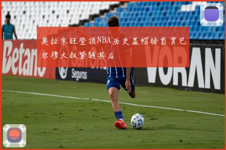 奥拉朱旺登顶NBA历史盖帽榜首贾巴尔穆大叔紧随其后