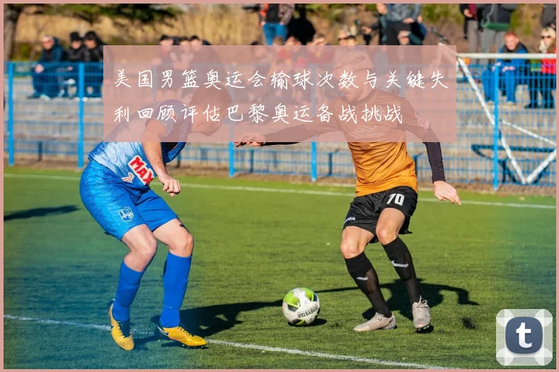 美国男篮奥运会输球次数与关键失利回顾评估巴黎奥运备战挑战