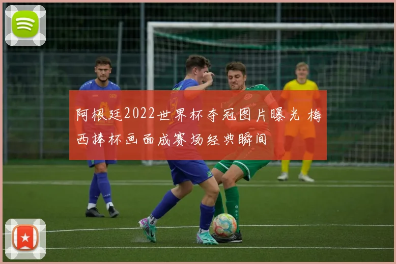 阿根廷2022世界杯夺冠图片曝光 梅西捧杯画面成赛场经典瞬间