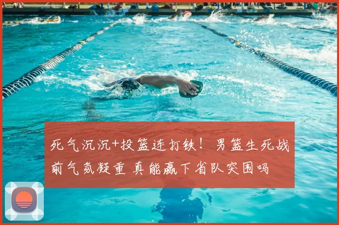 死气沉沉+投篮连打铁！男篮生死战前气氛凝重 真能赢下省队突围吗