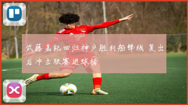 武藤嘉纪回归神户胜利船锋线 复出后冲击联赛进球榜