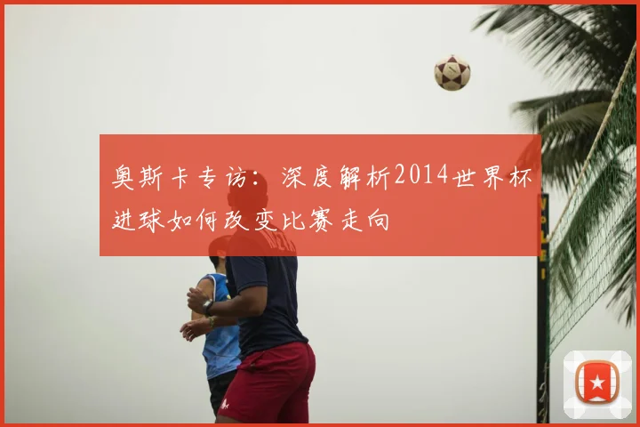 奥斯卡专访:深度解析2014世界杯进球如何改变比赛走向
